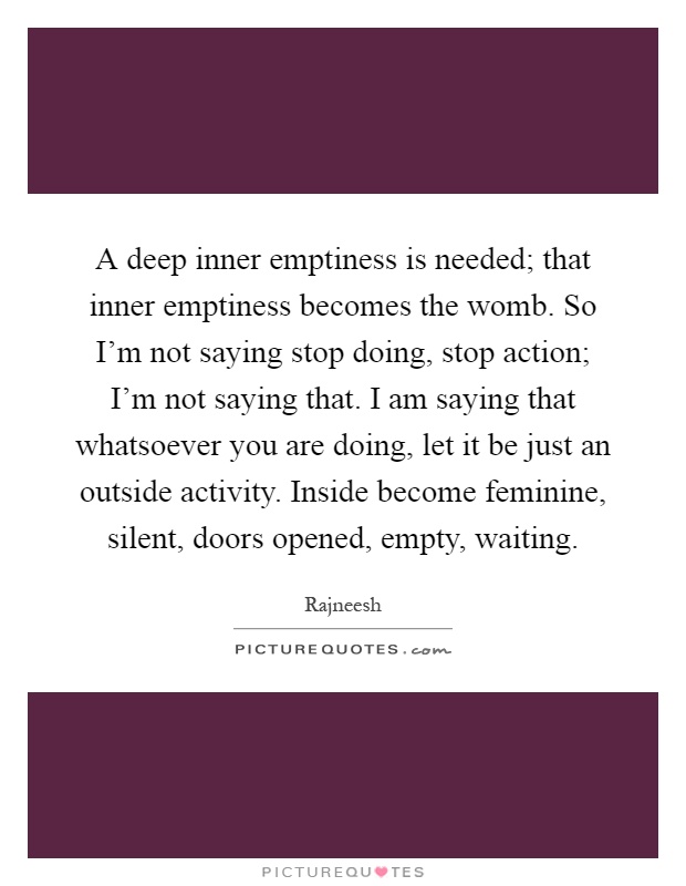 A deep inner emptiness is needed; that inner emptiness becomes the womb. So I'm not saying stop doing, stop action; I'm not saying that. I am saying that whatsoever you are doing, let it be just an outside activity. Inside become feminine, silent, doors opened, empty, waiting Picture Quote #1