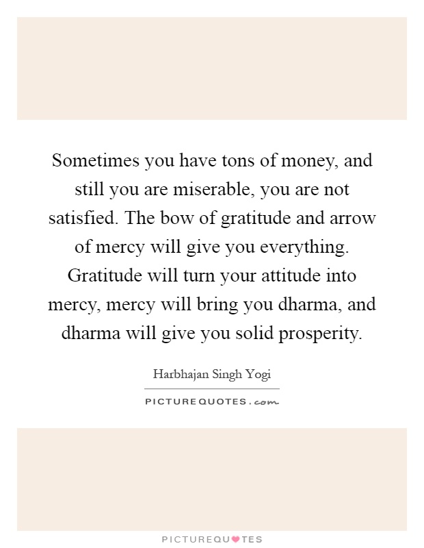 Sometimes you have tons of money, and still you are miserable, you are not satisfied. The bow of gratitude and arrow of mercy will give you everything. Gratitude will turn your attitude into mercy, mercy will bring you dharma, and dharma will give you solid prosperity Picture Quote #1
