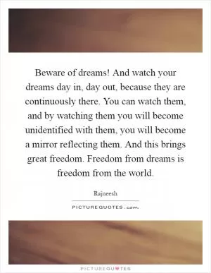 Beware of dreams! And watch your dreams day in, day out, because they are continuously there. You can watch them, and by watching them you will become unidentified with them, you will become a mirror reflecting them. And this brings great freedom. Freedom from dreams is freedom from the world Picture Quote #1