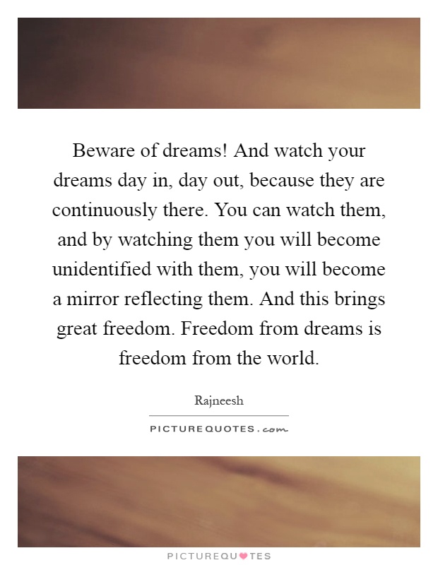 Beware of dreams! And watch your dreams day in, day out, because they are continuously there. You can watch them, and by watching them you will become unidentified with them, you will become a mirror reflecting them. And this brings great freedom. Freedom from dreams is freedom from the world Picture Quote #1