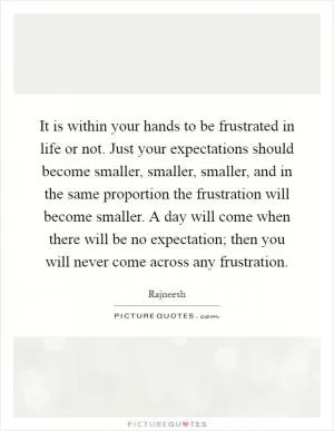 It is within your hands to be frustrated in life or not. Just your expectations should become smaller, smaller, smaller, and in the same proportion the frustration will become smaller. A day will come when there will be no expectation; then you will never come across any frustration Picture Quote #1