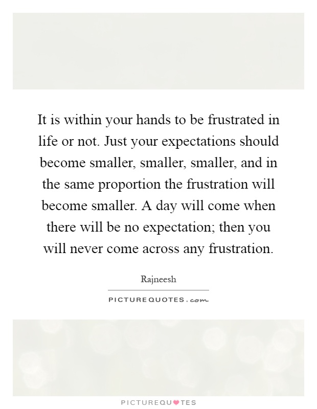It is within your hands to be frustrated in life or not. Just your expectations should become smaller, smaller, smaller, and in the same proportion the frustration will become smaller. A day will come when there will be no expectation; then you will never come across any frustration Picture Quote #1