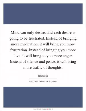 Mind can only desire, and each desire is going to be frustrated. Instead of bringing more meditation, it will bring you more frustration. Instead of bringing you more love, it will bring to you more anger. Instead of silence and peace, it will bring more traffic of thoughts Picture Quote #1
