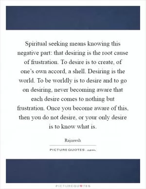 Spiritual seeking means knowing this negative part: that desiring is the root cause of frustration. To desire is to create, of one’s own accord, a shell. Desiring is the world. To be worldly is to desire and to go on desiring, never becoming aware that each desire comes to nothing but frustration. Once you become aware of this, then you do not desire, or your only desire is to know what is Picture Quote #1