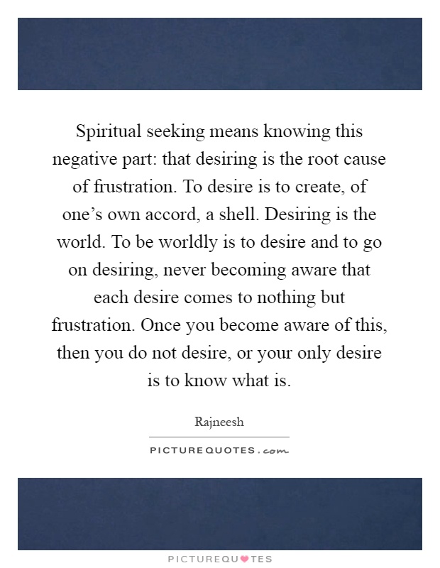 Spiritual seeking means knowing this negative part: that desiring is the root cause of frustration. To desire is to create, of one's own accord, a shell. Desiring is the world. To be worldly is to desire and to go on desiring, never becoming aware that each desire comes to nothing but frustration. Once you become aware of this, then you do not desire, or your only desire is to know what is Picture Quote #1