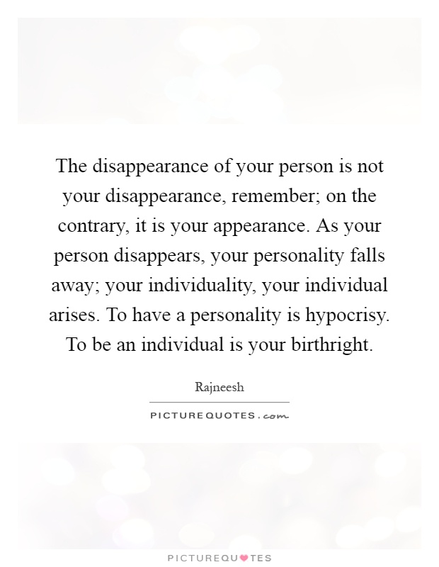 The disappearance of your person is not your disappearance, remember; on the contrary, it is your appearance. As your person disappears, your personality falls away; your individuality, your individual arises. To have a personality is hypocrisy. To be an individual is your birthright Picture Quote #1