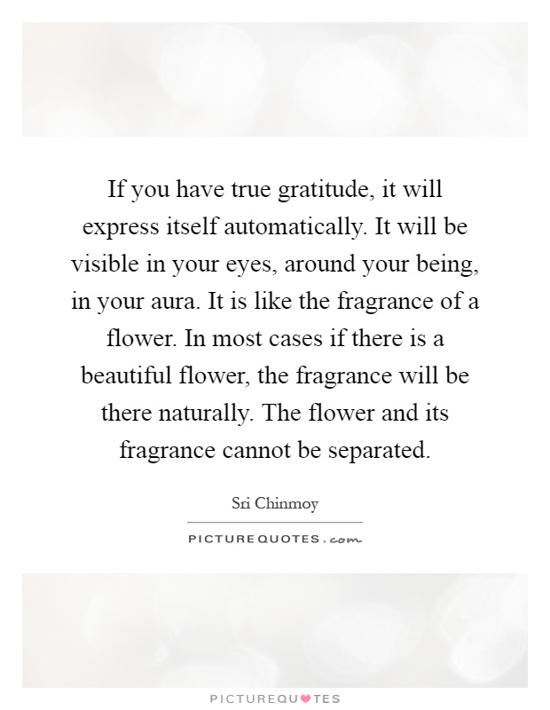 If you have true gratitude, it will express itself automatically. It will be visible in your eyes, around your being, in your aura. It is like the fragrance of a flower. In most cases if there is a beautiful flower, the fragrance will be there naturally. The flower and its fragrance cannot be separated Picture Quote #1