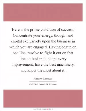 Here is the prime condition of success: Concentrate your energy, thought and capital exclusively upon the business in which you are engaged. Having begun on one line, resolve to fight it out on that line, to lead in it, adopt every improvement, have the best machinery, and know the most about it Picture Quote #1