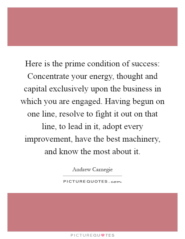 Here is the prime condition of success: Concentrate your energy, thought and capital exclusively upon the business in which you are engaged. Having begun on one line, resolve to fight it out on that line, to lead in it, adopt every improvement, have the best machinery, and know the most about it Picture Quote #1