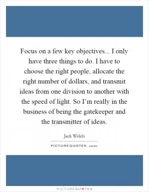 Focus on a few key objectives... I only have three things to do. I have to choose the right people, allocate the right number of dollars, and transmit ideas from one division to another with the speed of light. So I’m really in the business of being the gatekeeper and the transmitter of ideas Picture Quote #1