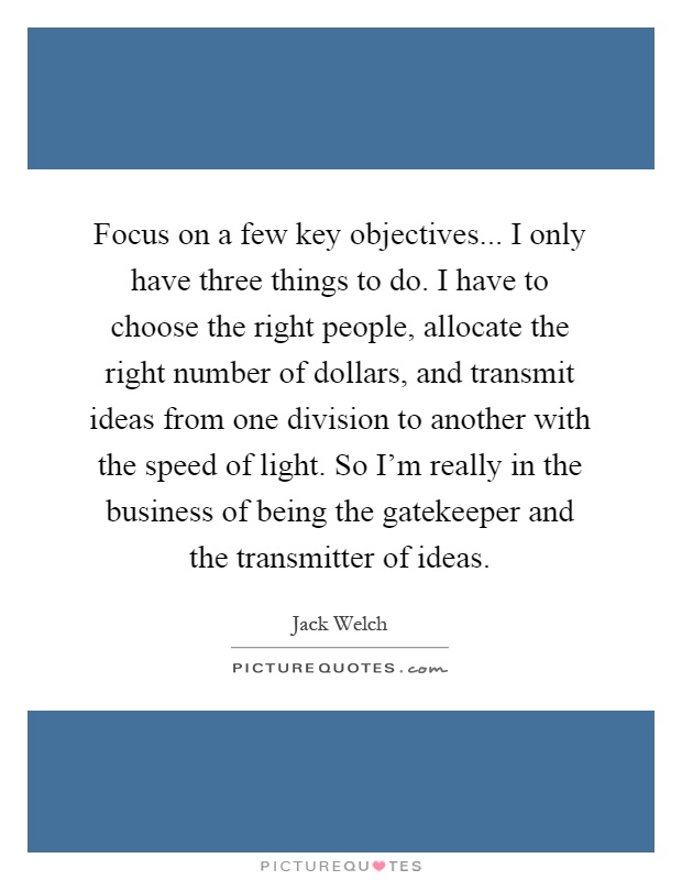 Focus on a few key objectives... I only have three things to do. I have to choose the right people, allocate the right number of dollars, and transmit ideas from one division to another with the speed of light. So I'm really in the business of being the gatekeeper and the transmitter of ideas Picture Quote #1