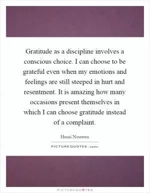Gratitude as a discipline involves a conscious choice. I can choose to be grateful even when my emotions and feelings are still steeped in hurt and resentment. It is amazing how many occasions present themselves in which I can choose gratitude instead of a complaint Picture Quote #1