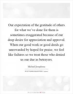 Our expectation of the gratitude of others for what we’ve done for them is sometimes exaggerated because of our deep desire for appreciation and approval. When our good work or good deeds go unrewarded by hoped for praise, we feel like failures so we treat those who denied us our due as betrayers Picture Quote #1