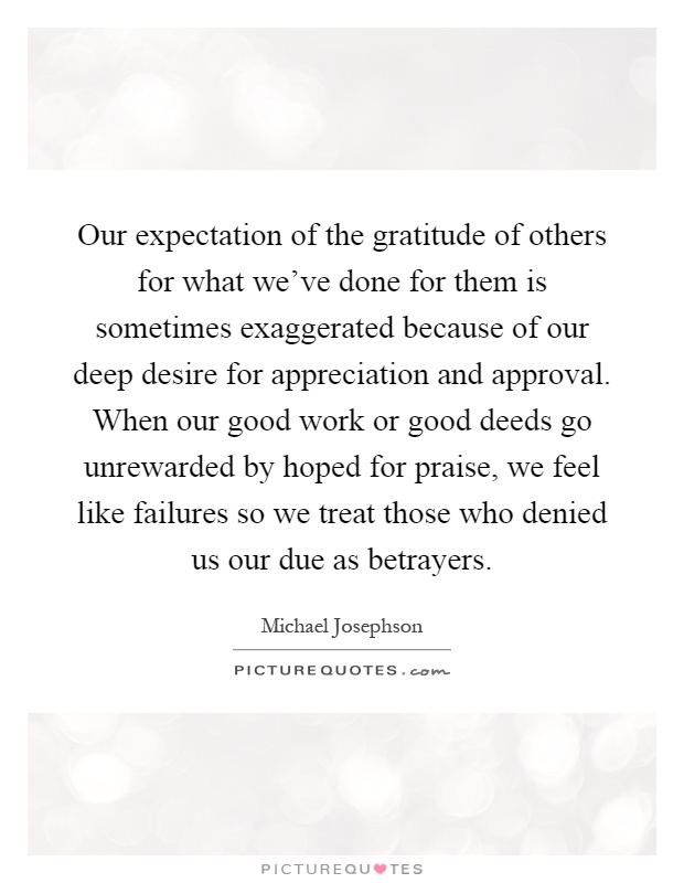 Our expectation of the gratitude of others for what we've done for them is sometimes exaggerated because of our deep desire for appreciation and approval. When our good work or good deeds go unrewarded by hoped for praise, we feel like failures so we treat those who denied us our due as betrayers Picture Quote #1