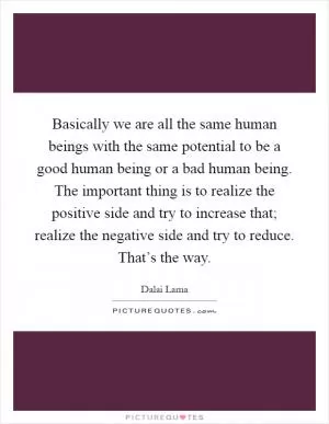 Basically we are all the same human beings with the same potential to be a good human being or a bad human being. The important thing is to realize the positive side and try to increase that; realize the negative side and try to reduce. That’s the way Picture Quote #1