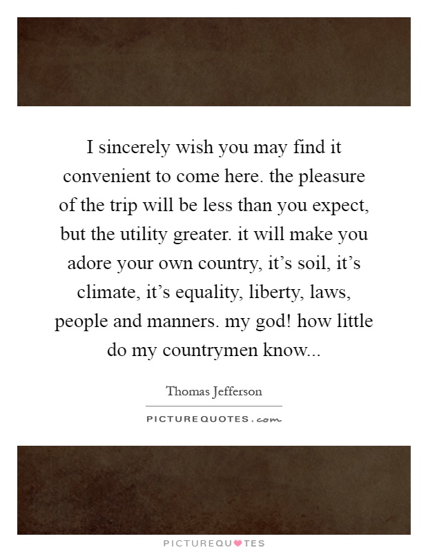 I sincerely wish you may find it convenient to come here. the pleasure of the trip will be less than you expect, but the utility greater. it will make you adore your own country, it's soil, it's climate, it's equality, liberty, laws, people and manners. my god! how little do my countrymen know Picture Quote #1