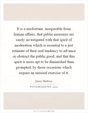 It is a misfortune, inseparable from human affairs, that public measures are rarely investigated with that spirit of moderation which is essential to a just estimate of their real tendency to advance or obstruct the public good; and that this spirit is more apt to be diminished than prompted, by those occasions which require an unusual exercise of it Picture Quote #1