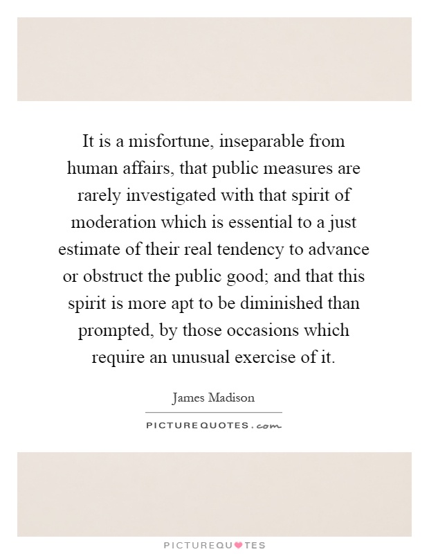 It is a misfortune, inseparable from human affairs, that public measures are rarely investigated with that spirit of moderation which is essential to a just estimate of their real tendency to advance or obstruct the public good; and that this spirit is more apt to be diminished than prompted, by those occasions which require an unusual exercise of it Picture Quote #1