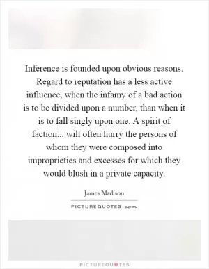 Inference is founded upon obvious reasons. Regard to reputation has a less active influence, when the infamy of a bad action is to be divided upon a number, than when it is to fall singly upon one. A spirit of faction... will often hurry the persons of whom they were composed into improprieties and excesses for which they would blush in a private capacity Picture Quote #1
