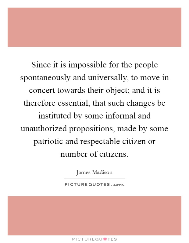 Since it is impossible for the people spontaneously and universally, to move in concert towards their object; and it is therefore essential, that such changes be instituted by some informal and unauthorized propositions, made by some patriotic and respectable citizen or number of citizens Picture Quote #1