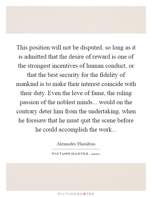 This position will not be disputed, so long as it is admitted that the desire of reward is one of the strongest incentives of human conduct, or that the best security for the fidelity of mankind is to make their interest coincide with their duty. Even the love of fame, the ruling passion of the noblest minds... would on the contrary deter him from the undertaking, when he foresaw that he must quit the scene before he could accomplish the work Picture Quote #1