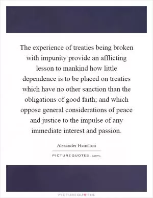 The experience of treaties being broken with impunity provide an afflicting lesson to mankind how little dependence is to be placed on treaties which have no other sanction than the obligations of good faith; and which oppose general considerations of peace and justice to the impulse of any immediate interest and passion Picture Quote #1