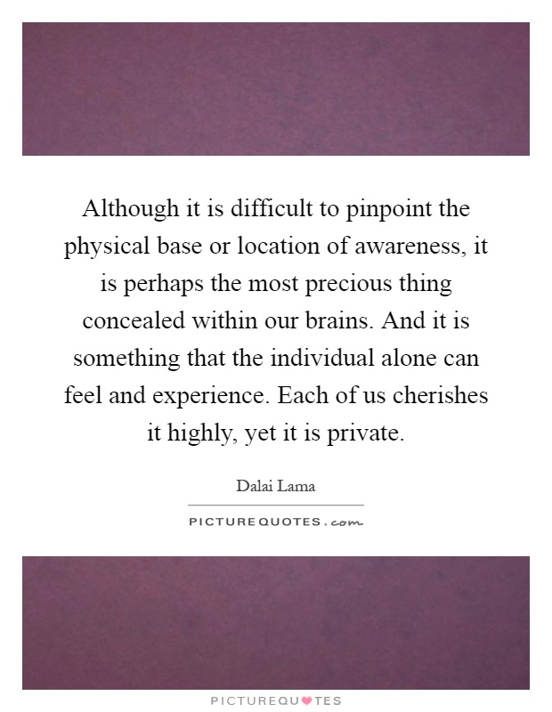 Although it is difficult to pinpoint the physical base or location of awareness, it is perhaps the most precious thing concealed within our brains. And it is something that the individual alone can feel and experience. Each of us cherishes it highly, yet it is private Picture Quote #1