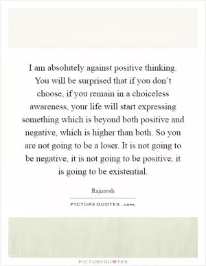 I am absolutely against positive thinking. You will be surprised that if you don’t choose, if you remain in a choiceless awareness, your life will start expressing something which is beyond both positive and negative, which is higher than both. So you are not going to be a loser. It is not going to be negative, it is not going to be positive, it is going to be existential Picture Quote #1