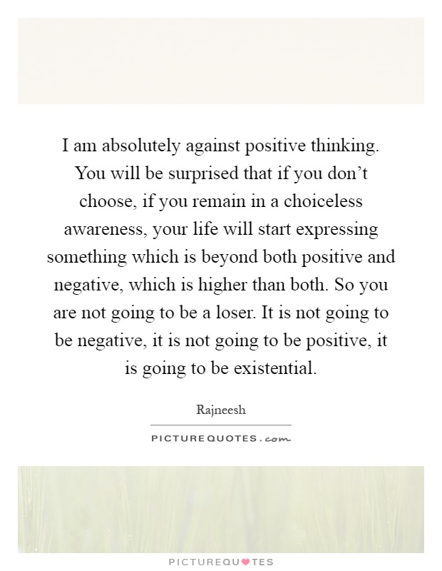 I am absolutely against positive thinking. You will be surprised that if you don't choose, if you remain in a choiceless awareness, your life will start expressing something which is beyond both positive and negative, which is higher than both. So you are not going to be a loser. It is not going to be negative, it is not going to be positive, it is going to be existential Picture Quote #1