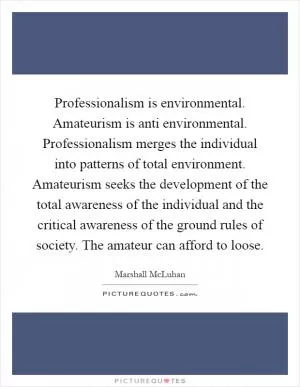 Professionalism is environmental. Amateurism is anti environmental. Professionalism merges the individual into patterns of total environment. Amateurism seeks the development of the total awareness of the individual and the critical awareness of the ground rules of society. The amateur can afford to loose Picture Quote #1