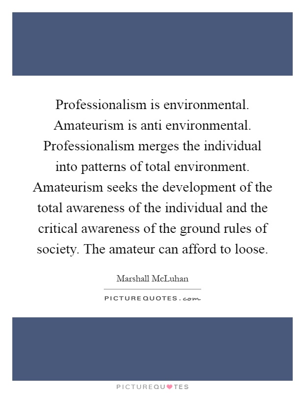 Professionalism is environmental. Amateurism is anti environmental. Professionalism merges the individual into patterns of total environment. Amateurism seeks the development of the total awareness of the individual and the critical awareness of the ground rules of society. The amateur can afford to loose Picture Quote #1