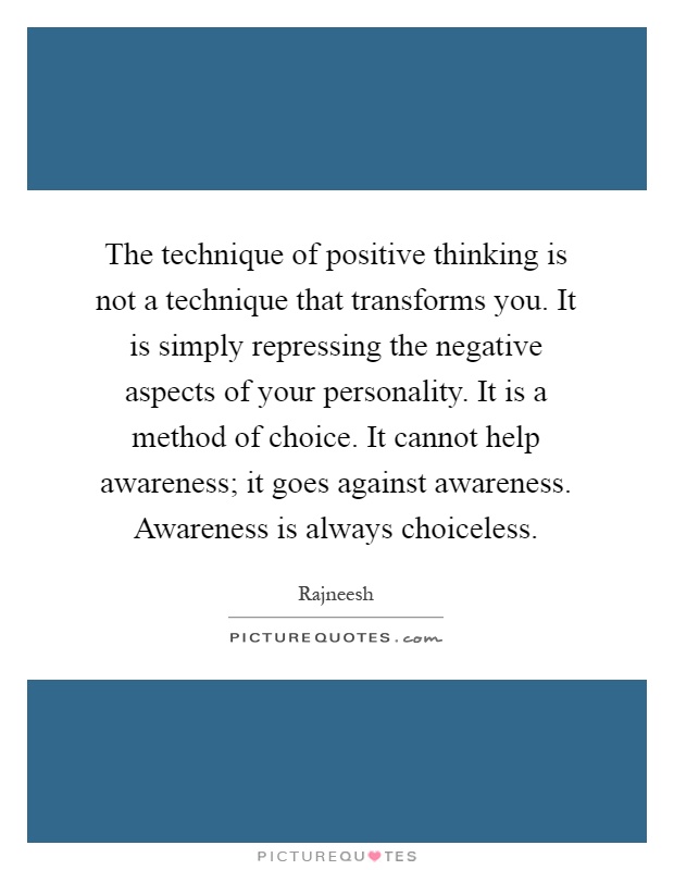 The technique of positive thinking is not a technique that transforms you. It is simply repressing the negative aspects of your personality. It is a method of choice. It cannot help awareness; it goes against awareness. Awareness is always choiceless Picture Quote #1