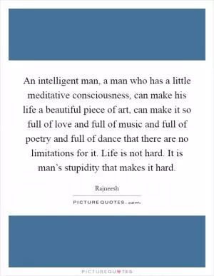 An intelligent man, a man who has a little meditative consciousness, can make his life a beautiful piece of art, can make it so full of love and full of music and full of poetry and full of dance that there are no limitations for it. Life is not hard. It is man’s stupidity that makes it hard Picture Quote #1