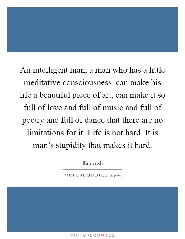 An intelligent man, a man who has a little meditative consciousness, can make his life a beautiful piece of art, can make it so full of love and full of music and full of poetry and full of dance that there are no limitations for it. Life is not hard. It is man's stupidity that makes it hard Picture Quote #1