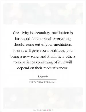 Creativity is secondary, meditation is basic and fundamental; everything should come out of your meditation. Then it will give you a beatitude, your being a new song, and it will help others to experience something of it. It will depend on their meditativeness Picture Quote #1
