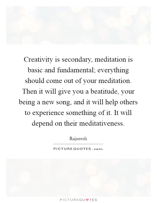 Creativity is secondary, meditation is basic and fundamental; everything should come out of your meditation. Then it will give you a beatitude, your being a new song, and it will help others to experience something of it. It will depend on their meditativeness Picture Quote #1