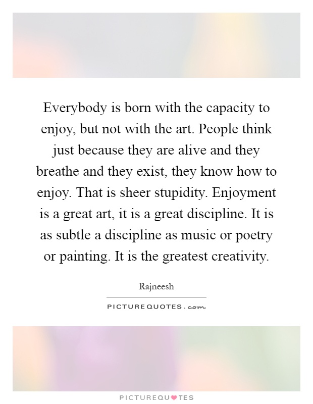 Everybody is born with the capacity to enjoy, but not with the art. People think just because they are alive and they breathe and they exist, they know how to enjoy. That is sheer stupidity. Enjoyment is a great art, it is a great discipline. It is as subtle a discipline as music or poetry or painting. It is the greatest creativity Picture Quote #1