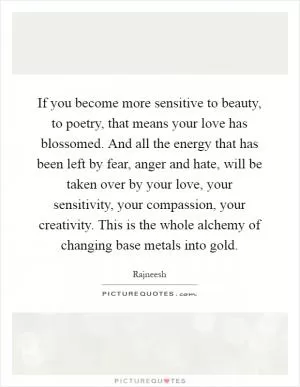 If you become more sensitive to beauty, to poetry, that means your love has blossomed. And all the energy that has been left by fear, anger and hate, will be taken over by your love, your sensitivity, your compassion, your creativity. This is the whole alchemy of changing base metals into gold Picture Quote #1