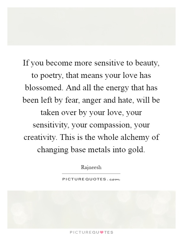If you become more sensitive to beauty, to poetry, that means your love has blossomed. And all the energy that has been left by fear, anger and hate, will be taken over by your love, your sensitivity, your compassion, your creativity. This is the whole alchemy of changing base metals into gold Picture Quote #1