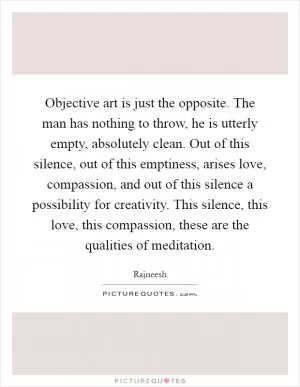 Objective art is just the opposite. The man has nothing to throw, he is utterly empty, absolutely clean. Out of this silence, out of this emptiness, arises love, compassion, and out of this silence a possibility for creativity. This silence, this love, this compassion, these are the qualities of meditation Picture Quote #1