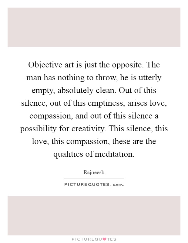 Objective art is just the opposite. The man has nothing to throw, he is utterly empty, absolutely clean. Out of this silence, out of this emptiness, arises love, compassion, and out of this silence a possibility for creativity. This silence, this love, this compassion, these are the qualities of meditation Picture Quote #1