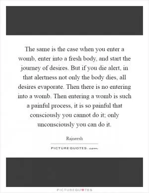 The same is the case when you enter a womb, enter into a fresh body, and start the journey of desires. But if you die alert, in that alertness not only the body dies, all desires evaporate. Then there is no entering into a womb. Then entering a womb is such a painful process, it is so painful that consciously you cannot do it; only unconsciously you can do it Picture Quote #1