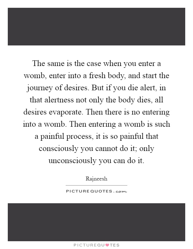 The same is the case when you enter a womb, enter into a fresh body, and start the journey of desires. But if you die alert, in that alertness not only the body dies, all desires evaporate. Then there is no entering into a womb. Then entering a womb is such a painful process, it is so painful that consciously you cannot do it; only unconsciously you can do it Picture Quote #1