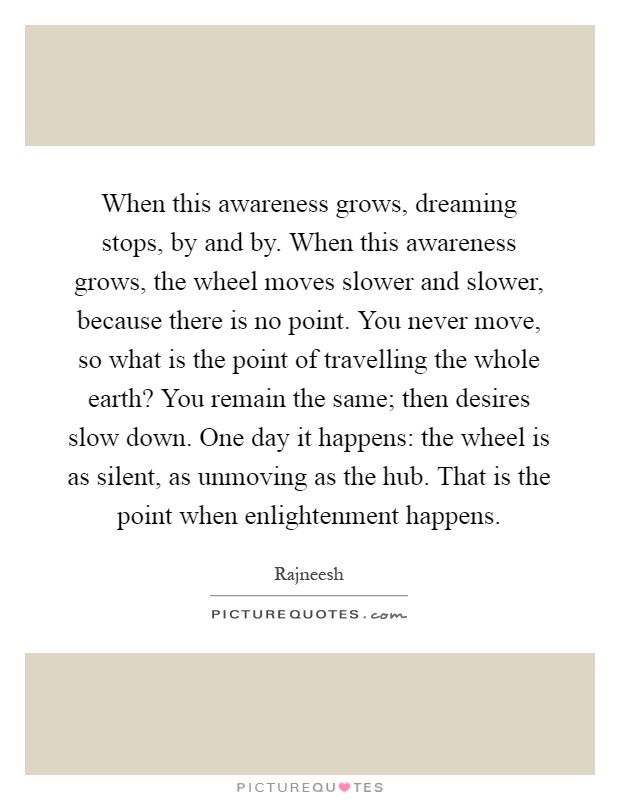 When this awareness grows, dreaming stops, by and by. When this awareness grows, the wheel moves slower and slower, because there is no point. You never move, so what is the point of travelling the whole earth? You remain the same; then desires slow down. One day it happens: the wheel is as silent, as unmoving as the hub. That is the point when enlightenment happens Picture Quote #1