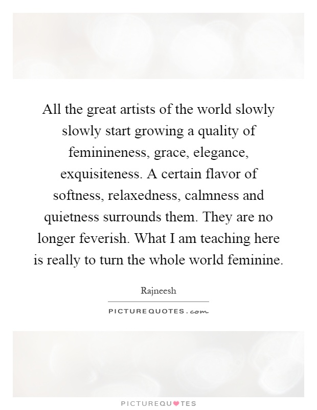 All the great artists of the world slowly slowly start growing a quality of feminineness, grace, elegance, exquisiteness. A certain flavor of softness, relaxedness, calmness and quietness surrounds them. They are no longer feverish. What I am teaching here is really to turn the whole world feminine Picture Quote #1