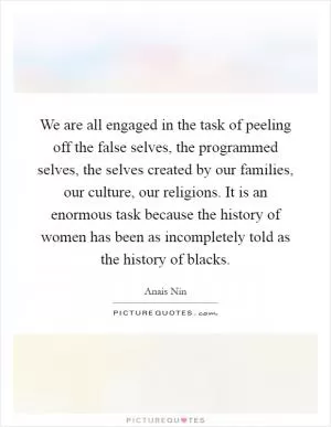 We are all engaged in the task of peeling off the false selves, the programmed selves, the selves created by our families, our culture, our religions. It is an enormous task because the history of women has been as incompletely told as the history of blacks Picture Quote #1