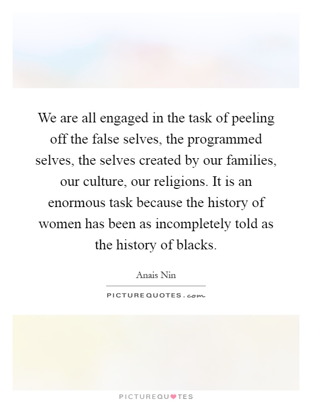 We are all engaged in the task of peeling off the false selves, the programmed selves, the selves created by our families, our culture, our religions. It is an enormous task because the history of women has been as incompletely told as the history of blacks Picture Quote #1