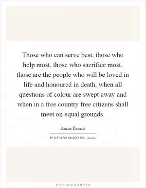 Those who can serve best, those who help most, those who sacrifice most, those are the people who will be loved in life and honoured in death, when all questions of colour are swept away and when in a free country free citizens shall meet on equal grounds Picture Quote #1
