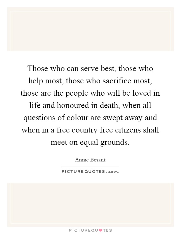 Those who can serve best, those who help most, those who sacrifice most, those are the people who will be loved in life and honoured in death, when all questions of colour are swept away and when in a free country free citizens shall meet on equal grounds Picture Quote #1