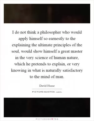 I do not think a philosopher who would apply himself so earnestly to the explaining the ultimate principles of the soul, would show himself a great master in the very science of human nature, which he pretends to explain, or very knowing in what is naturally satisfactory to the mind of man Picture Quote #1